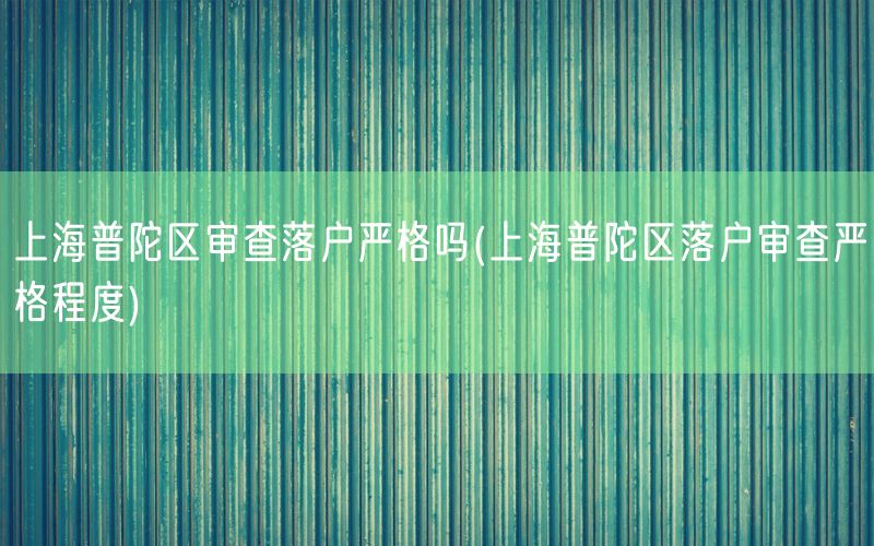 上海普陀区审查落户严格吗(上海普陀区落户审查严格程度)