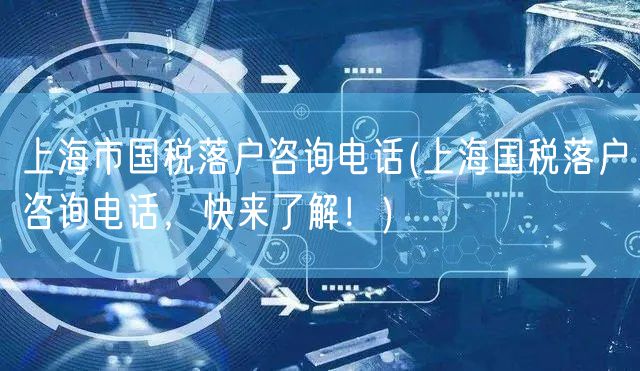 上海市国税落户咨询电话(上海国税落户咨询电话，快来了解！)