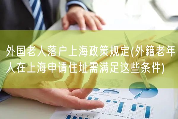 外国老人落户上海政策规定(外籍老年人在上海申请住址需满足这些条件)