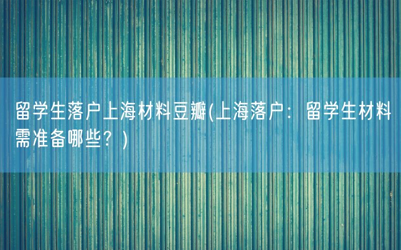 留学生落户上海材料豆瓣(上海落户：留学生材料需准备哪些？)