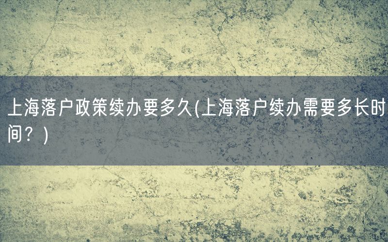 上海落户政策续办要多久(上海落户续办需要多长时间？)