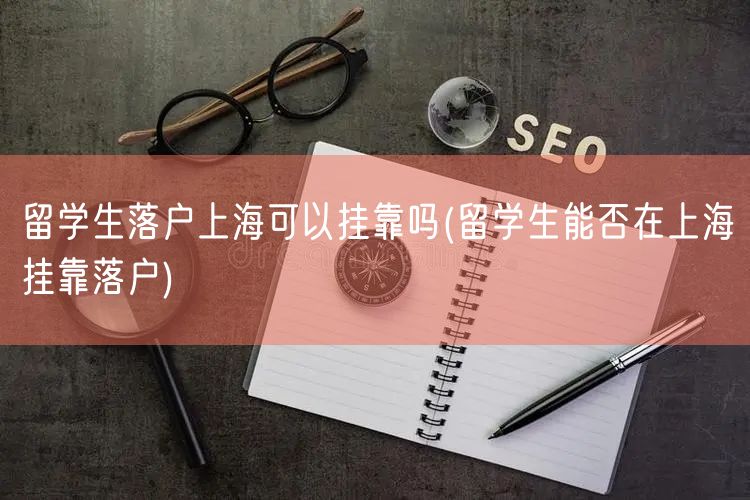 留学生落户上海可以挂靠吗(留学生能否在上海挂靠落户)