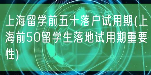上海留学前五十落户试用期(上海前50留学生落地试用期重要性)