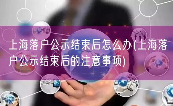 上海落户公示结束后怎么办(上海落户公示结束后的注意事项)