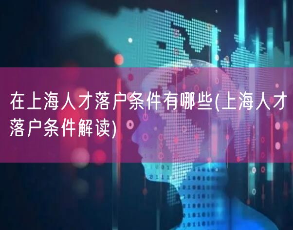 在上海人才落户条件有哪些(上海人才落户条件解读)