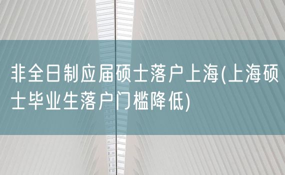 非全日制应届硕士落户上海(上海硕士毕业生落户门槛降低)