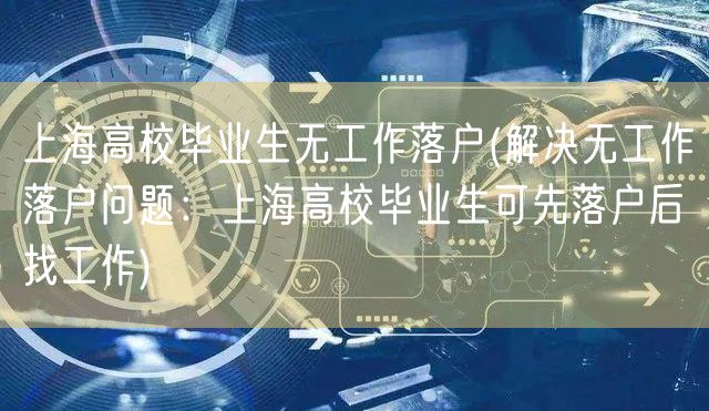 上海高校毕业生无工作落户(解决无工作落户问题：上海高校毕业生可先落户后找工作)
