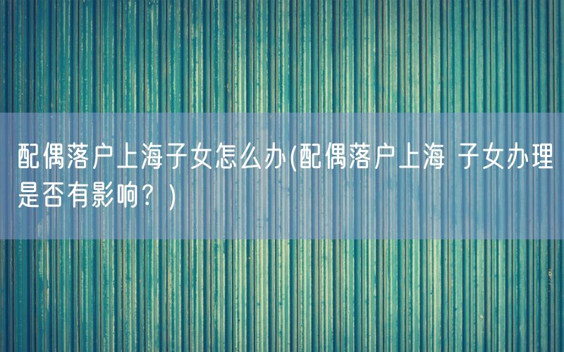 配偶落户上海子女怎么办(配偶落户上海 子女办理是否有影响？)