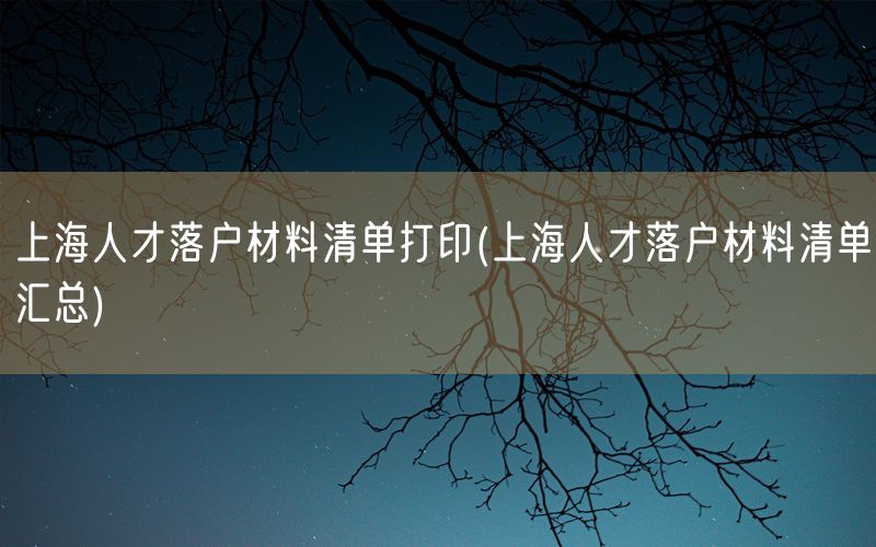 上海人才落户材料清单打印(上海人才落户材料清单汇总)