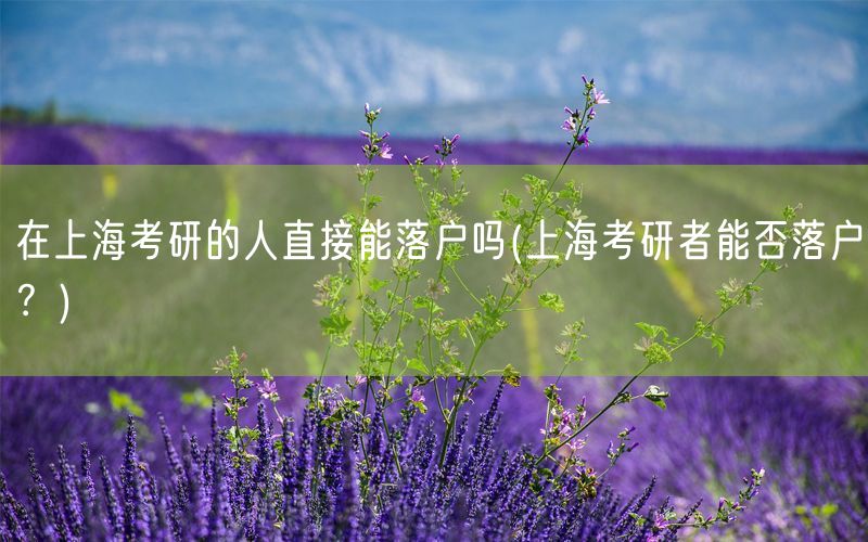 在上海考研的人直接能落户吗(上海考研者能否落户？)