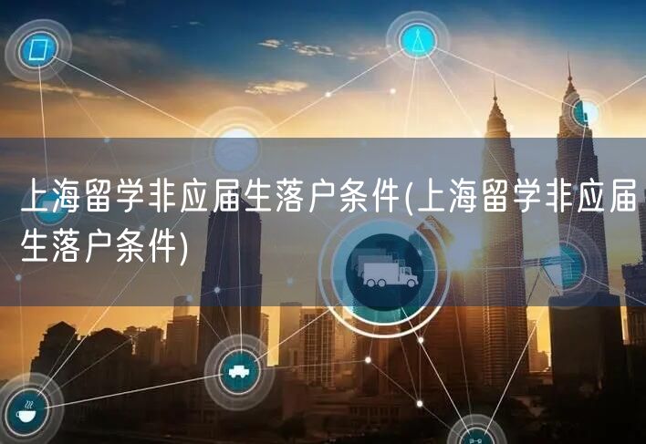 上海留学非应届生落户条件(上海留学非应届生落户条件)