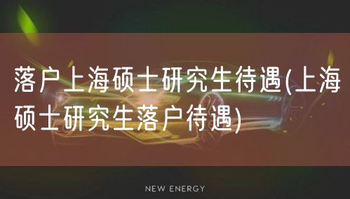 落户上海硕士研究生待遇(上海硕士研究生落户待遇)