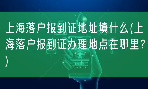 上海落户报到证地址填什么(上海落户报到证办理地点在哪里？)
