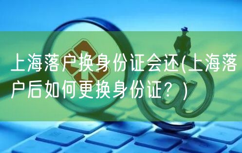 上海落户换身份证会还(上海落户后如何更换身份证？)