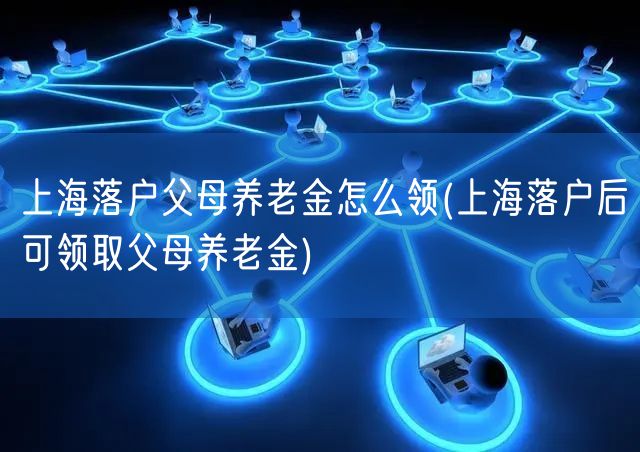 上海落户父母养老金怎么领(上海落户后可领取父母养老金)