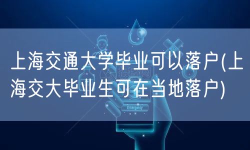上海交通大学毕业可以落户(上海交大毕业生可在当地落户)
