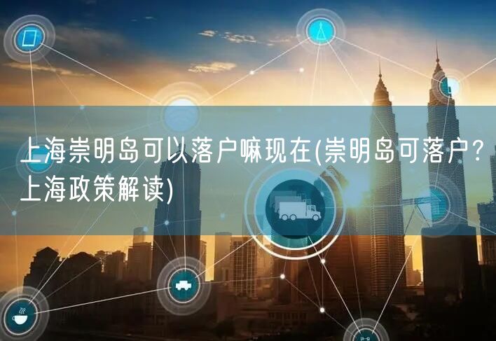 上海崇明岛可以落户嘛现在(崇明岛可落户？上海政策解读)