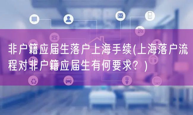 非户籍应届生落户上海手续(上海落户流程对非户籍应届生有何要求？)
