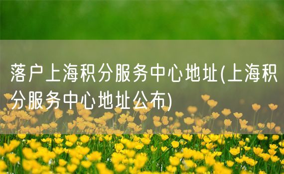 落户上海积分服务中心地址(上海积分服务中心地址公布)