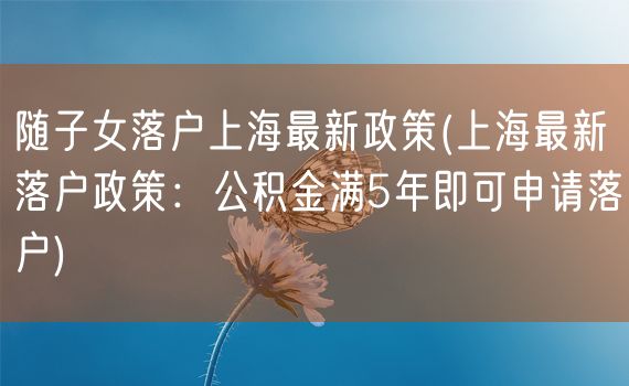 随子女落户上海最新政策(上海最新落户政策：公积金满5年即可申请落户)