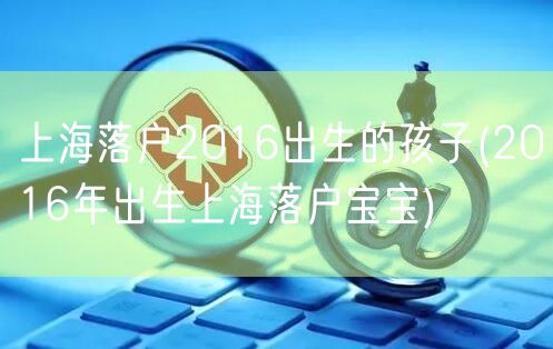 上海落户2016出生的孩子(2016年出生上海落户宝宝)