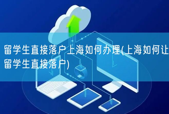 留学生直接落户上海如何办理(上海如何让留学生直接落户)