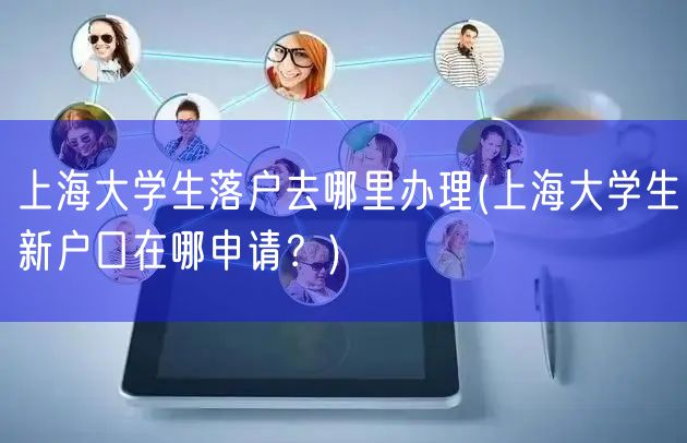 上海大学生落户去哪里办理(上海大学生新户口在哪申请？)