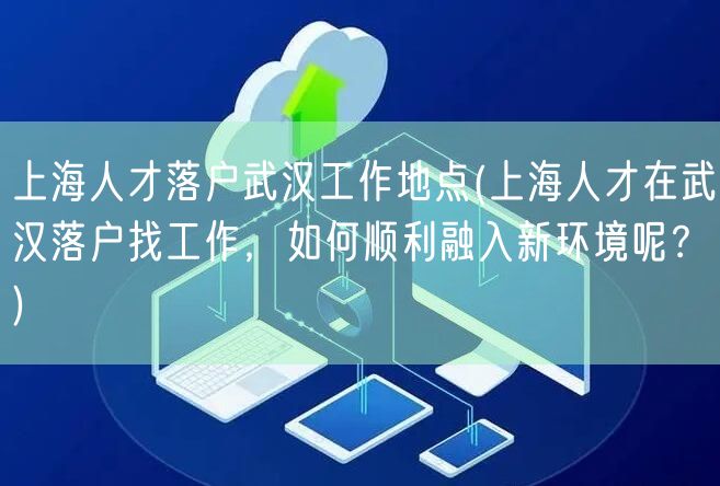 上海人才落户武汉工作地点(上海人才在武汉落户找工作，如何顺利融入新环境呢？)