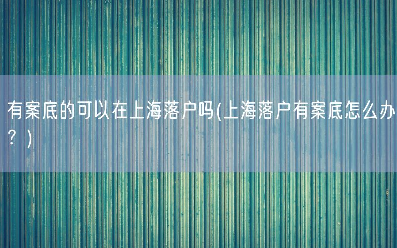 有案底的可以在上海落户吗(上海落户有案底怎么办？)