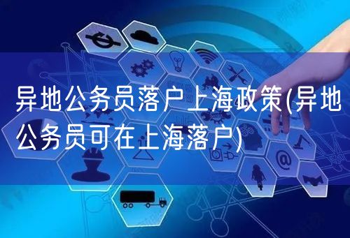 异地公务员落户上海政策(异地公务员可在上海落户)