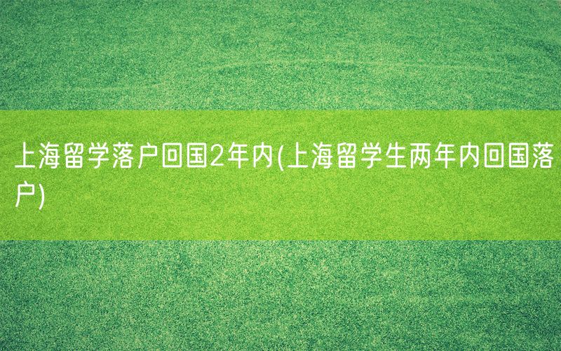 上海留学落户回国2年内(上海留学生两年内回国落户)