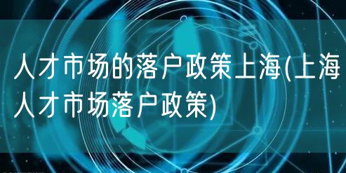 人才市场的落户政策上海(上海人才市场落户政策)
