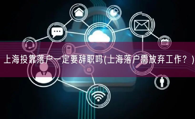 上海投靠落户一定要辞职吗(上海落户需放弃工作？)