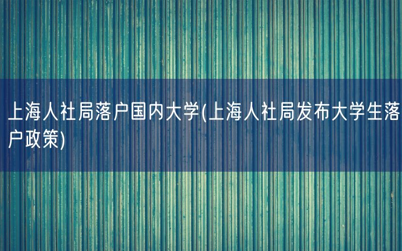 上海人社局落户国内大学(上海人社局发布大学生落户政策)