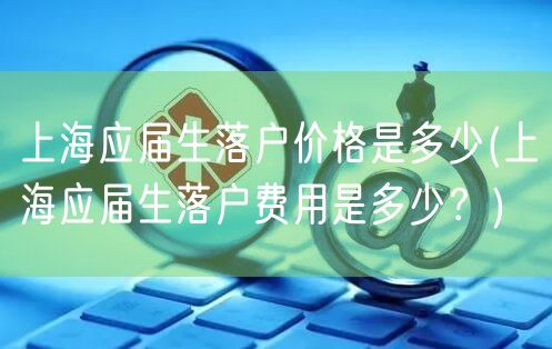 上海应届生落户价格是多少(上海应届生落户费用是多少？)