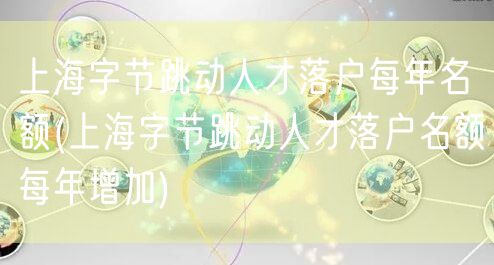 上海字节跳动人才落户每年名额(上海字节跳动人才落户名额每年增加)