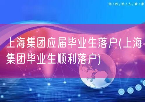 上海集团应届毕业生落户(上海集团毕业生顺利落户)