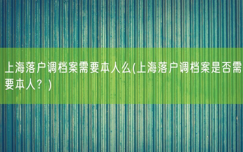 上海落户调档案需要本人么(上海落户调档案是否需要本人？)
