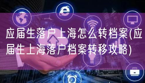 应届生落户上海怎么转档案(应届生上海落户档案转移攻略)