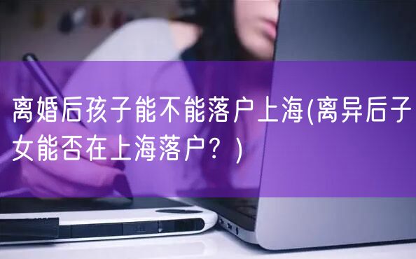 离婚后孩子能不能落户上海(离异后子女能否在上海落户？)