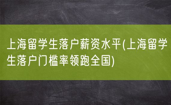 上海留学生落户薪资水平(上海留学生落户门槛率领跑全国)