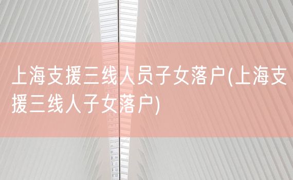 上海支援三线人员子女落户(上海支援三线人子女落户)