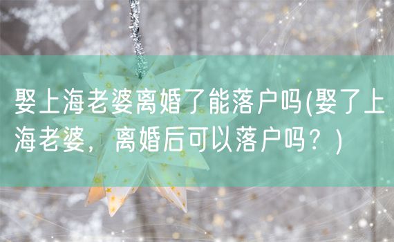 娶上海老婆离婚了能落户吗(娶了上海老婆，离婚后可以落户吗？)