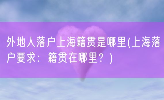 外地人落户上海籍贯是哪里(上海落户要求：籍贯在哪里？)