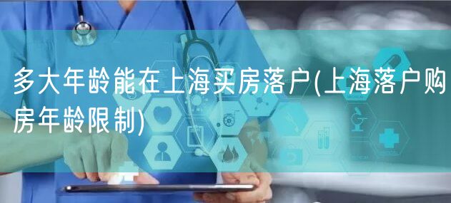多大年龄能在上海买房落户(上海落户购房年龄限制)