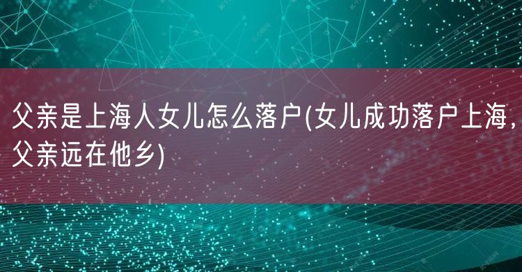 父亲是上海人女儿怎么落户(女儿成功落户上海，父亲远在他乡)