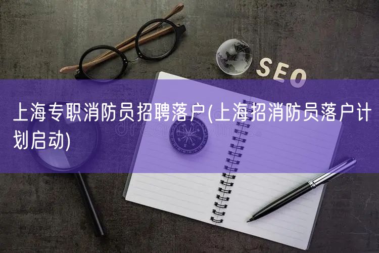 上海专职消防员招聘落户(上海招消防员落户计划启动)