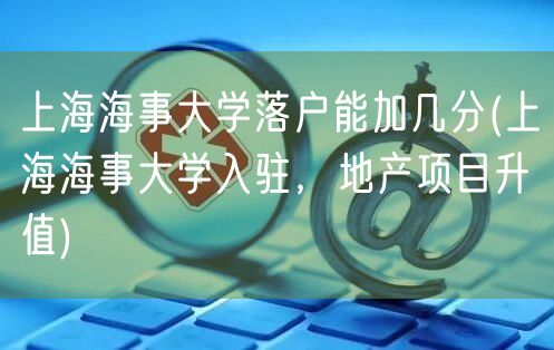 上海海事大学落户能加几分(上海海事大学入驻，地产项目升值)