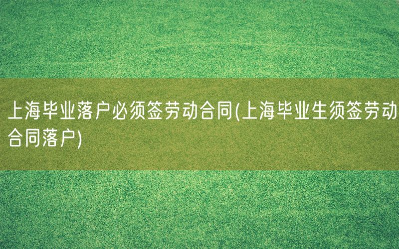 上海毕业落户必须签劳动合同(上海毕业生须签劳动合同落户)