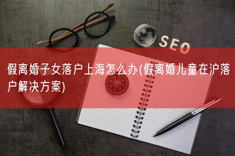 假离婚子女落户上海怎么办(假离婚儿童在沪落户解决方案)